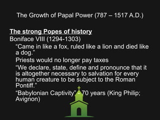 The Growth of Papal Power (787 – 1517 A.D.)
The strong Popes of history
Boniface VIII (1294-1303)
“Came in like a fox, ruled like a lion and died like
a dog.”
Priests would no longer pay taxes
“We declare, state, define and pronounce that it
is altogether necessary to salvation for every
human creature to be subject to the Roman
Pontiff.”
“Babylonian Captivity” - 70 years (King Philip;
Avignon)
 