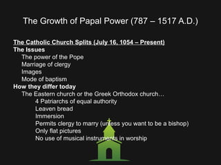 The Growth of Papal Power (787 – 1517 A.D.)
The Catholic Church Splits (July 16, 1054 – Present)
The Issues
The power of the Pope
Marriage of clergy
Images
Mode of baptism
How they differ today
The Eastern church or the Greek Orthodox church…
4 Patriarchs of equal authority
Leaven bread
Immersion
Permits clergy to marry (unless you want to be a bishop)
Only flat pictures
No use of musical instruments in worship
 