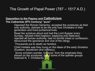 The Growth of Papal Power (787 – 1517 A.D.)
Opposition to the Papacy and Catholicism
The Catharists (9Th Century) “pure”
Opposed the Roman hierarchy, accepted the scriptures as their
only authority, claimed to be the only true Christians in their
generation and lived puritanical lives.
Read the scripture aloud and had the Lord Supper every
Sunday; refused infant baptism, baptizing only believers;
rejected all human authority, had no formal creed or confession,
denounced the ignorance and vice of the clergy.
Thousands put to death as heretics
Chief mistake was they hung on the ideas of the early Gnostics
(Dualism, asceticism and celibacy).
Some scholars wonder, however, from the emphasis they
placed on the scriptures, that if some of the splinter groups
restored N. T. Christianity.
 