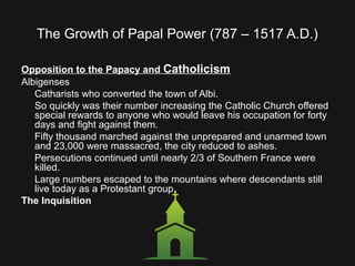 The Growth of Papal Power (787 – 1517 A.D.)
Opposition to the Papacy and Catholicism
Albigenses
Catharists who converted the town of Albi.
So quickly was their number increasing the Catholic Church offered
special rewards to anyone who would leave his occupation for forty
days and fight against them.
Fifty thousand marched against the unprepared and unarmed town
and 23,000 were massacred, the city reduced to ashes.
Persecutions continued until nearly 2/3 of Southern France were
killed.
Large numbers escaped to the mountains where descendants still
live today as a Protestant group.
The Inquisition
 