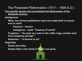The Protestant Reformation (1517 – 1800 A.D.)
The specific abuses that precipitated the Reformation of the
Sixteenth century.
Indulgences
When one sinned satisfaction had to be made both in heaven
and on earth.
Penance – heaven
Indulgence – earth “Treasury of merits”
Purgatory – “As soon as a coin in the coffer rings, another soul
from purgatory springs.”
Salesmen – “A license to sin”
Hagiolatry
Saints and relics
Simple faith in the blood of Christ was gone.
 