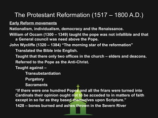 The Protestant Reformation (1517 – 1800 A.D.)
Early Reform movements
Nationalism, individualism, democracy and the Renaissance.
William of Occam (1300 – 1349) taught the pope was not infallible and that
a General council was need above the Pope.
John Wycliffe (1320 – 1384) “The morning star of the reformation”
Translated the Bible into English.
Taught that there only two offices in the church – elders and deacons.
Referred to the Pope as the Anti-Christ.
Taught against –
Transubstantiation
Purgatory
Sacraments
“If there were one hundred Popes and all the friars were turned into
Cardinals their opinion ought not to be acceded to in matters of faith
except in so far as they based themselves upon Scripture.”
1428 – bones burned and ashes thrown in the Severn River.
 