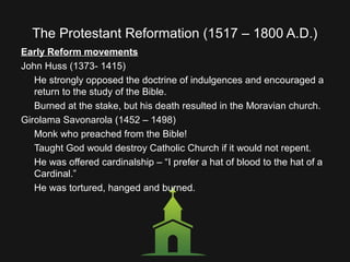 The Protestant Reformation (1517 – 1800 A.D.)
Early Reform movements
John Huss (1373- 1415)
He strongly opposed the doctrine of indulgences and encouraged a
return to the study of the Bible.
Burned at the stake, but his death resulted in the Moravian church.
Girolama Savonarola (1452 – 1498)
Monk who preached from the Bible!
Taught God would destroy Catholic Church if it would not repent.
He was offered cardinalship – “I prefer a hat of blood to the hat of a
Cardinal.”
He was tortured, hanged and burned.
 