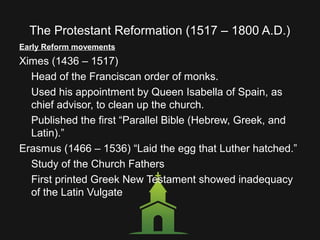 The Protestant Reformation (1517 – 1800 A.D.)
Early Reform movements
Ximes (1436 – 1517)
Head of the Franciscan order of monks.
Used his appointment by Queen Isabella of Spain, as
chief advisor, to clean up the church.
Published the first “Parallel Bible (Hebrew, Greek, and
Latin).”
Erasmus (1466 – 1536) “Laid the egg that Luther hatched.”
Study of the Church Fathers
First printed Greek New Testament showed inadequacy
of the Latin Vulgate
 