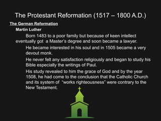 The Protestant Reformation (1517 – 1800 A.D.)
The German Reformation
Martin Luther
Born 1483 to a poor family but because of keen intellect
eventually got a Master’s degree and soon became a lawyer.
He became interested in his soul and in 1505 became a very
devout monk.
He never felt any satisfaction religiously and began to study his
Bible especially the writings of Paul.
His study revealed to him the grace of God and by the year
1508, he had come to the conclusion that the Catholic Church
and its system of “works righteousness” were contrary to the
New Testament.
 