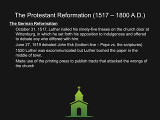 The Protestant Reformation (1517 – 1800 A.D.)
The German Reformation
October 31, 1517, Luther nailed his ninety-five theses on the church door at
Wittenburg, in which he set forth his opposition to indulgences and offered
to debate any who differed with him.
June 27, 1519 debated John Eck (bottom line – Pope vs. the scriptures)
1520 Luther was excommunicated but Luther burned the paper in the
middle of town.
Made use of the printing press to publish tracts that attacked the wrongs of
the church
 