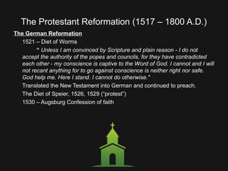The Protestant Reformation (1517 – 1800 A.D.)
The German Reformation
1521 – Diet of Worms
“ Unless I am convinced by Scripture and plain reason - I do not
accept the authority of the popes and councils, for they have contradicted
each other - my conscience is captive to the Word of God. I cannot and I will
not recant anything for to go against conscience is neither right nor safe.
God help me. Here I stand. I cannot do otherwise."
Translated the New Testament into German and continued to preach.
The Diet of Speier, 1526, 1529 (“protest”)
1530 – Augsburg Confession of faith
 