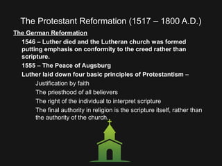 The Protestant Reformation (1517 – 1800 A.D.)
The German Reformation
1546 – Luther died and the Lutheran church was formed
putting emphasis on conformity to the creed rather than
scripture.
1555 – The Peace of Augsburg
Luther laid down four basic principles of Protestantism –
Justification by faith
The priesthood of all believers
The right of the individual to interpret scripture
The final authority in religion is the scripture itself, rather than
the authority of the church.
 