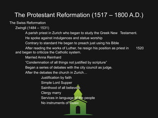 The Protestant Reformation (1517 – 1800 A.D.)
The Swiss Reformation
Zwingli (1484 – 1531)
A parish priest in Zurich who began to study the Greek New Testament.
He spoke against indulgences and statue worship
Contrary to standard He began to preach just using his Bible
After reading the works of Luther, he resign his position as priest in 1520
and began to criticize the Catholic system.
Married Anna Reinhard
“Condemnation of all things not justified by scripture”
Began a series of debates with the city council as judge.
After the debates the church in Zurich…
Justification by faith
Simple Lord Supper
Sainthood of all believers
Clergy marry
Services in language of the people
No instruments of music
 