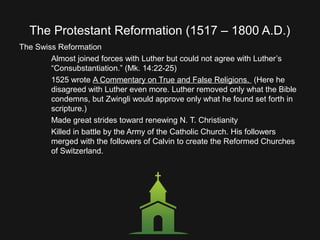 The Protestant Reformation (1517 – 1800 A.D.)
The Swiss Reformation
Almost joined forces with Luther but could not agree with Luther’s
“Consubstantiation.” (Mk. 14:22-25)
1525 wrote A Commentary on True and False Religions. (Here he
disagreed with Luther even more. Luther removed only what the Bible
condemns, but Zwingli would approve only what he found set forth in
scripture.)
Made great strides toward renewing N. T. Christianity
Killed in battle by the Army of the Catholic Church. His followers
merged with the followers of Calvin to create the Reformed Churches
of Switzerland.
 
