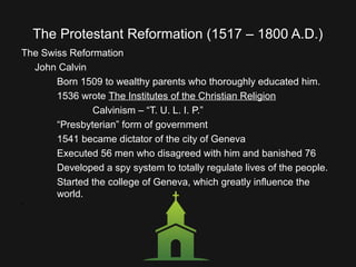 The Protestant Reformation (1517 – 1800 A.D.)
The Swiss Reformation
John Calvin
Born 1509 to wealthy parents who thoroughly educated him.
1536 wrote The Institutes of the Christian Religion
Calvinism – “T. U. L. I. P.”
“Presbyterian” form of government
1541 became dictator of the city of Geneva
Executed 56 men who disagreed with him and banished 76
Developed a spy system to totally regulate lives of the people.
Started the college of Geneva, which greatly influence the
world.
•
 