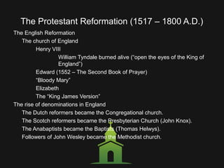 The Protestant Reformation (1517 – 1800 A.D.)
The English Reformation
The church of England
Henry VIII
William Tyndale burned alive (“open the eyes of the King of
England”)
Edward (1552 – The Second Book of Prayer)
“Bloody Mary”
Elizabeth
The “King James Version”
The rise of denominations in England
The Dutch reformers became the Congregational church.
The Scotch reformers became the Presbyterian Church (John Knox).
The Anabaptists became the Baptists (Thomas Helwys).
Followers of John Wesley became the Methodist church.
 
