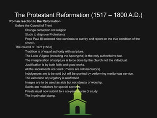The Protestant Reformation (1517 – 1800 A.D.)
Roman reaction to the Reformation
Before the Council of Trent
Change corruption not religion
Study to disprove Protestants
Pope Paul III selected nine cardinals to survey and report on the true condition of the
church.
The council of Trent (1563)
Tradition is of equal authority with scripture.
The Latin Vulgate (including the Apocrypha) is the only authoritative text.
The interpretation of scripture is to be done by the church not the individual.
Justification is by both faith and good works.
All the sacraments are valid (Priests are still mediators).
Indulgences are to be sold but will be granted by performing meritorious service.
The existence of purgatory is reaffirmed.
Images are to be used as aids but not objects of worship.
Saints are mediators for special services.
Priests must now submit to a six-year course of study.
The imprimatur stamp.
 