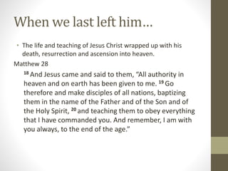 When we last left him…
• The life and teaching of Jesus Christ wrapped up with his
death, resurrection and ascension into heaven.
Matthew 28
18 And Jesus came and said to them, “All authority in
heaven and on earth has been given to me. 19 Go
therefore and make disciples of all nations, baptizing
them in the name of the Father and of the Son and of
the Holy Spirit, 20 and teaching them to obey everything
that I have commanded you. And remember, I am with
you always, to the end of the age.”
 