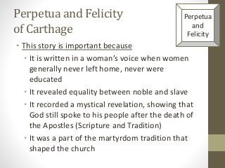Perpetua and Felicity
of Carthage
• This story is important because
• It is written in a woman’s voice when women
generally never left home, never were
educated
• It revealed equality between noble and slave
• It recorded a mystical revelation, showing that
God still spoke to his people after the death of
the Apostles (Scripture and Tradition)
• It was a part of the martyrdom tradition that
shaped the church
Perpetua
and
Felicity
 
