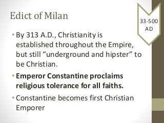 Edict of Milan
• By 313 A.D., Christianity is
established throughout the Empire,
but still “underground and hipster” to
be Christian.
• Emperor Constantine proclaims
religious tolerance for all faiths.
• Constantine becomes first Christian
Emporer
33-500
AD
 