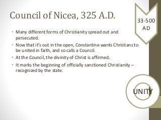 Council of Nicea, 325 A.D.
• Many different forms of Christianity spread out and
persecuted.
• Now that it’s out in the open, Constantine wants Christians to
be united in faith, and so calls a Council.
• At the Council, the divinity of Christ is affirmed.
• It marks the beginning of officially sanctioned Christianity –
recognized by the state.
33-500
AD
UNITY
 