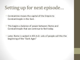 Setting up for next episode…
• Constantine moves the capital of the Empire to
Constantinople in the East.
• This begins a balance of power between Rome and
Constantinople that we continue to feel today.
• Later, Rome is sacked in 455 A.D. Lots of people call this the
beginning of the “Dark Ages”
 