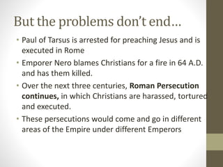Paul of Tarsus
• Originally named Saul, a Pharisee who
persecuted the Christian community
• After an encounter with Christ, becomes
the “Apostle to the Gentiles” extensively
travelling through the Empire, establishing
Churches.
• He also wrote the earliest books of the
Bible, letters to the Churches he founded,
which established the theology of Jesus.
PAUL
OF
TARSUS
 
