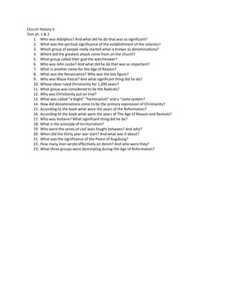 Church History II
Test ch. 1 & 2
1. Who was Adolphus? And what did he do that was so significant?
2. What was the spiritual significance of the establishment of the colonies?
3. Which group of people really started what is known as denominations?
4. Where did the greatest attack come from on the church?
5. What group called their god the watchmaker?
6. Who was John Locke? And what did he do that was so important?
7. What is another name for the Age of Reason?
8. What was the Renaissance? Who was the key figure?
9. Who was Blasie Pascal? And what significant thing did he do?
10. Whose ideas ruled Christianity for 1,200 years?
11. What group was considered to be the Radicals?
12. Why was Christianity put on trial?
13. What was called “a blight” “factionalism” and a “caste system?
14. How did denominations come to be the primary expression of Christianity?
15. According to the book what were the years of the Reformation?
16. According to the book what were the years of The Age of Reason and Revivals?
17. Who was Voltaire? What significant thing did he do?
18. What is the principle of territorialism?
19. Who were the series of civil wars fought between? And why?
20. When did the thirty year war start? And what was it about?
21. What was the significance of the Peace of Augsburg?
22. How many men wrote effectively on deism? And who were they?
23. What three groups were dominating during the Age of Reformation?
 