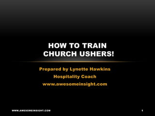 HOW TO TRAIN
                 CHURCH USHERS!

               Prepared by Lynette Hawkins
                         Hospitality Coach
                 www.awesomeinsight.com




WWW.AWESOMEINSIGHT.COM                       1
 