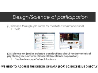 Design/Science of participation
    (1) Science through (platforms for mediated communication)
         TMSP




    (2) Science on (social science contributions about fundamentals of
    psychology/communication/collaboration/cooperation)
         “Hubble telescope” of social science


WE NEED TO ADDRESS THE DESIGN OF DATA (FOR) SCIENCE ISSUE DIRECTLY
 