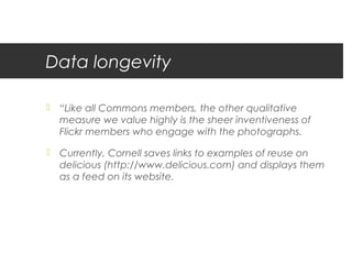 Data longevity

 “Like all Commons members, the other qualitative
  measure we value highly is the sheer inventiveness of
  Flickr members who engage with the photographs.

 Currently, Cornell saves links to examples of reuse on
  delicious (http://www.delicious.com) and displays them
  as a feed on its website.
 