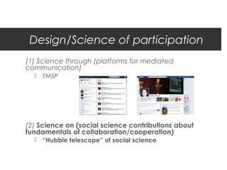 Design/Science of participation
(1) Science through (platforms for mediated
communication)
   TMSP




(2) Science on (social science contributions about
fundamentals of collaboration/cooperation)
   “Hubble telescope” of social science
 