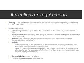 Reflections on requirements
   Stability – the existence of content in an accessible (and hopefully the same)
    format over time

   Science requires
       Consistency: consistently re-code the same data in the same way over a period of
        time
       Reproducibility: the tendency for a group of coders to classify categories membership
        in the same way
       Accuracy: or the extent to which the classification of a text corresponds to a
        standard or norm statistically.
       Validity
            correspondence of the categories to the conclusions, avoiding ambiguity and
             addressing multiple possible classifications
            Proof: trust in the inferential procedures and clarity of what level of implication is
             allowed. i.e. do the conclusions follow from the data or are they explainable due
             to some other phenomenon

       Generalizability of results to a theory
       Cross-setting comparative interventions
 