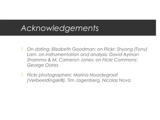 Acknowledgements

 On dating: Elizabeth Goodman; on Flickr: Shyong (Tony)
  Lam, on instrumentation and analysis: David Ayman
  Shamma & M. Cameron Jones; on Flickr Commons:
  George Oates

 Flickr photographers: Marina Noordegraaf
  (Verbeeldingskr8), Tim Jagenberg, Nicolas Nova
 