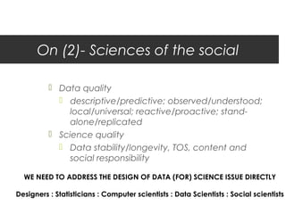 On (2)- Sciences of the social

           Data quality
             descriptive/predictive; observed/understood;
               local/universal; reactive/proactive; stand-
               alone/replicated
           Science quality
             Data stability/longevity, TOS, content and
               social responsibility

  WE NEED TO ADDRESS THE DESIGN OF DATA (FOR) SCIENCE ISSUE DIRECTLY

Designers : Statisticians : Computer scientists : Data Scientists : Social scientists
 