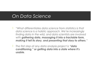 On Data Science

 “What differentiates data science from statistics is that
  data science is a holistic approach. We’re increasingly
  finding data in the wild, and data scientists are involved
  with gathering data, massaging it into a tractable form,
  making it tell its story, and presenting that story to others.”

 The first step of any data analysis project is “data
  conditioning,” or getting data into a state where it’s
  usable.
 