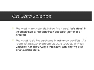 On Data Science

 The most meaningful definition I’ve heard: “big data” is
  when the size of the data itself becomes part of the
  problem.

 The need to define a schema in advance conflicts with
  reality of multiple, unstructured data sources, in which
  you may not know what’s important until after you’ve
  analyzed the data.
 