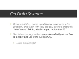 On Data Science

 Data scientists … come up with new ways to view the
  problem, or to work with very broadly defined problems:
  “here’s a lot of data, what can you make from it?”

 The future belongs to the companies who figure out how
  to collect and use data successfully.

     …and the scientists?
 