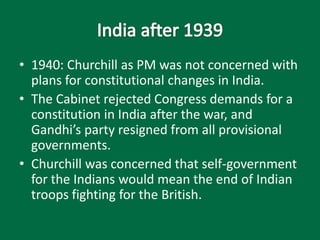 • 1940: Churchill as PM was not concerned with
plans for constitutional changes in India.
• The Cabinet rejected Congress demands for a
constitution in India after the war, and
Gandhi’s party resigned from all provisional
governments.
• Churchill was concerned that self-government
for the Indians would mean the end of Indian
troops fighting for the British.
 
