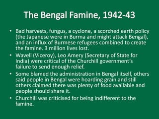 • Bad harvests, fungus, a cyclone, a scorched earth policy
(the Japanese were in Burma and might attack Bengal),
and an influx of Burmese refugees combined to create
the famine. 3 million lives lost.
• Wavell (Viceroy), Leo Amery (Secretary of State for
India) were critical of the Churchill government’s
failure to send enough relief.
• Some blamed the administration in Bengal itself, others
said people in Bengal were hoarding grain and still
others claimed there was plenty of food available and
people should share it.
• Churchill was criticised for being indifferent to the
famine.
 