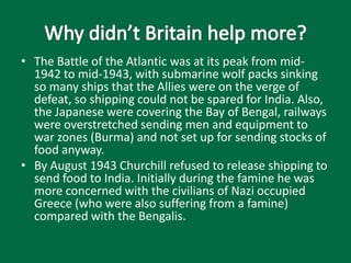 • The Battle of the Atlantic was at its peak from mid-
1942 to mid-1943, with submarine wolf packs sinking
so many ships that the Allies were on the verge of
defeat, so shipping could not be spared for India. Also,
the Japanese were covering the Bay of Bengal, railways
were overstretched sending men and equipment to
war zones (Burma) and not set up for sending stocks of
food anyway.
• By August 1943 Churchill refused to release shipping to
send food to India. Initially during the famine he was
more concerned with the civilians of Nazi occupied
Greece (who were also suffering from a famine)
compared with the Bengalis.
 