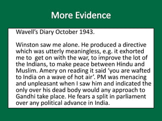 Wavell’s Diary October 1943.
Winston saw me alone. He produced a directive
which was utterly meaningless, e.g. it exhorted
me to get on with the war, to improve the lot of
the Indians, to make peace between Hindu and
Muslim. Amery on reading it said ‘you are wafted
to India on a wave of hot air’. PM was menacing
and unpleasant when I saw him and indicated the
only over his dead body would any approach to
Gandhi take place. He fears a split in parliament
over any political advance in India.
 