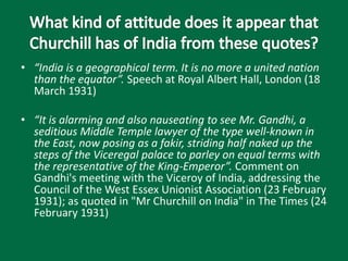 • “India is a geographical term. It is no more a united nation
than the equator”. Speech at Royal Albert Hall, London (18
March 1931)
• “It is alarming and also nauseating to see Mr. Gandhi, a
seditious Middle Temple lawyer of the type well-known in
the East, now posing as a fakir, striding half naked up the
steps of the Viceregal palace to parley on equal terms with
the representative of the King-Emperor”. Comment on
Gandhi's meeting with the Viceroy of India, addressing the
Council of the West Essex Unionist Association (23 February
1931); as quoted in "Mr Churchill on India" in The Times (24
February 1931)
 