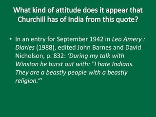 • In an entry for September 1942 in Leo Amery :
Diaries (1988), edited John Barnes and David
Nicholson, p. 832: ‘During my talk with
Winston he burst out with: "I hate Indians.
They are a beastly people with a beastly
religion.“’
 