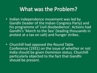 • Indian independence movement was led by
Gandhi (leader of the Indian Congress Party) and
his programme of ‘civil disobedience’. Actions had
Gandhi’s ‘March to the Sea’ (leading thousands in
protest at a tax on salt) and hunger strikes.
• Churchill had opposed the Round Table
Conference (1931) on the issue of whether or not
India should be given Dominion status. Churchill
particularly objected to the fact that Gandhi
should be present.
 