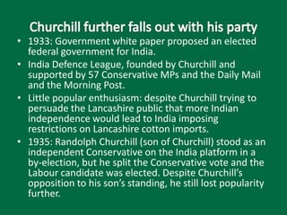 • 1933: Government white paper proposed an elected
federal government for India.
• India Defence League, founded by Churchill and
supported by 57 Conservative MPs and the Daily Mail
and the Morning Post.
• Little popular enthusiasm: despite Churchill trying to
persuade the Lancashire public that more Indian
independence would lead to India imposing
restrictions on Lancashire cotton imports.
• 1935: Randolph Churchill (son of Churchill) stood as an
independent Conservative on the India platform in a
by-election, but he split the Conservative vote and the
Labour candidate was elected. Despite Churchill’s
opposition to his son’s standing, he still lost popularity
further.
 