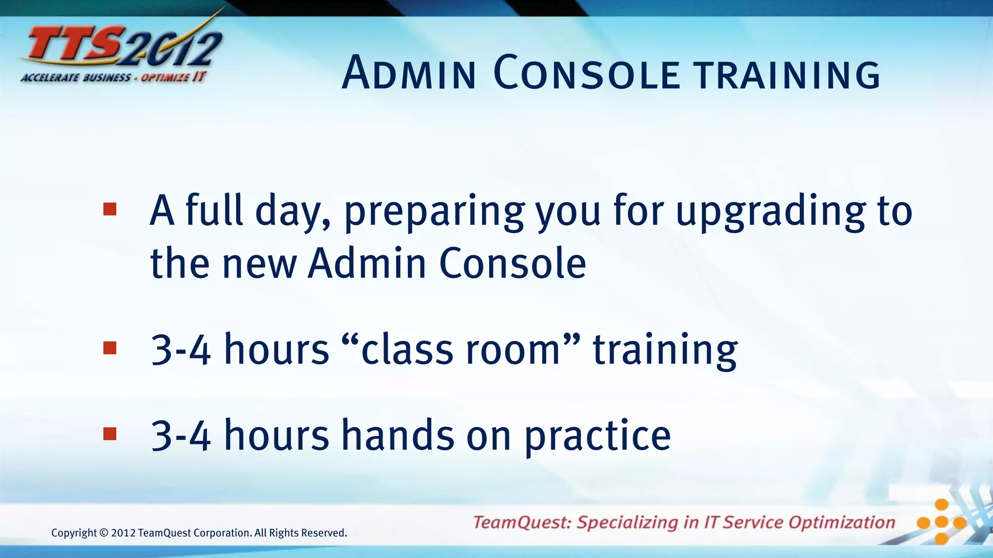 Admin Console training

          A full day, preparing you for upgrading to
           the new Admin Console
          3-4 hours “class room” training
          3-4 hours hands on practice
Copyright © 2012 TeamQuest Corporation. All Rights Reserved.
 