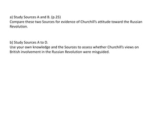 a) Study Sources A and B. (p.25)
Compare these two Sources for evidence of Churchill’s attitude toward the Russian
Revolution.
b) Study Sources A to D.
Use your own knowledge and the Sources to assess whether Churchill’s views on
British involvement in the Russian Revolution were misguided.
 