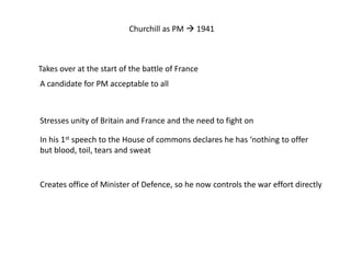 Churchill as PM  1941
Takes over at the start of the battle of France
Stresses unity of Britain and France and the need to fight on
A candidate for PM acceptable to all
In his 1st speech to the House of commons declares he has ‘nothing to offer
but blood, toil, tears and sweat
Creates office of Minister of Defence, so he now controls the war effort directly
 