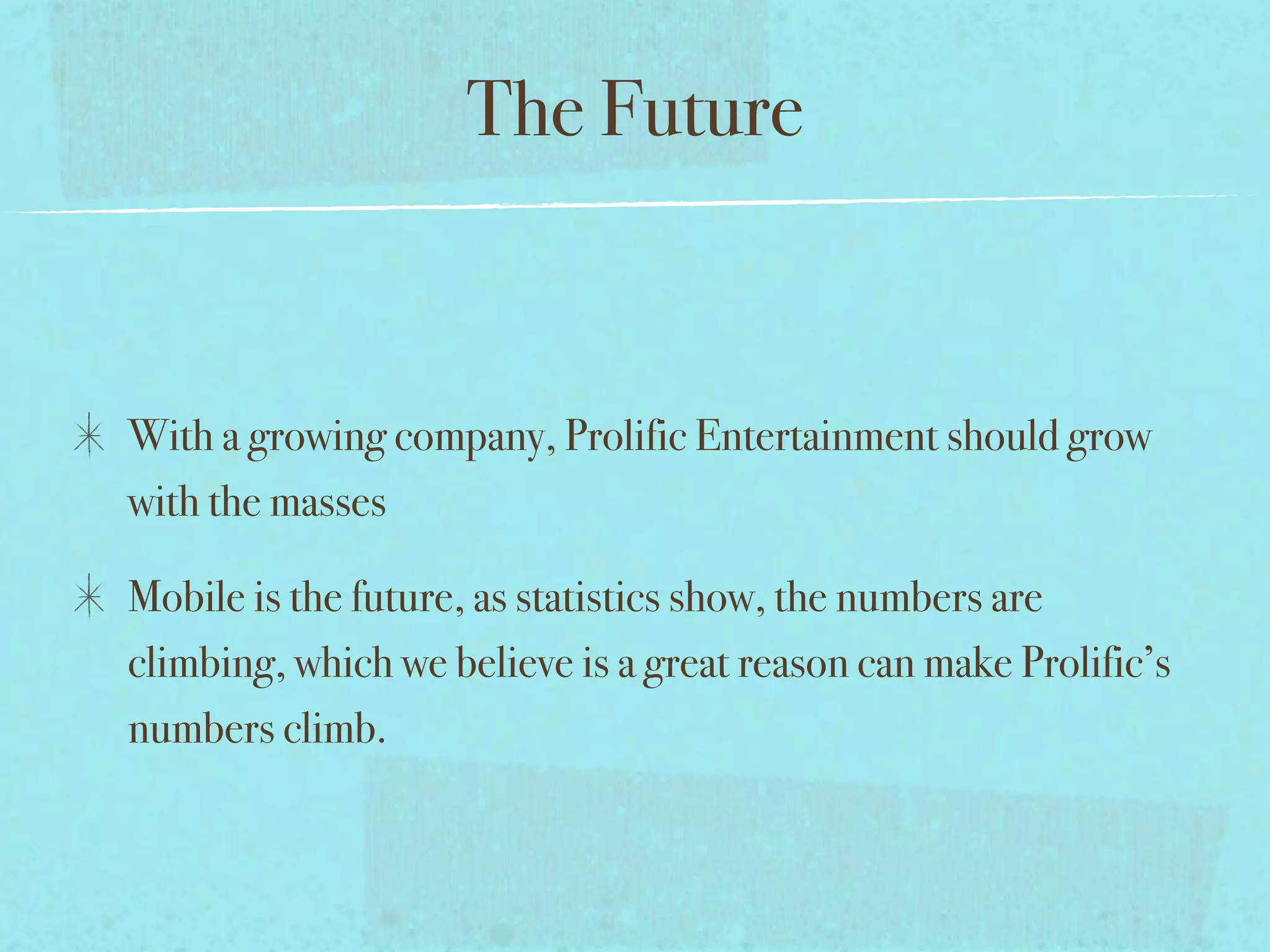 The Future


With a growing company, Prolific Entertainment should grow
with the masses

Mobile is the future, as statistics show, the numbers are
climbing, which we believe is a great reason can make Prolific’s
numbers climb.
 