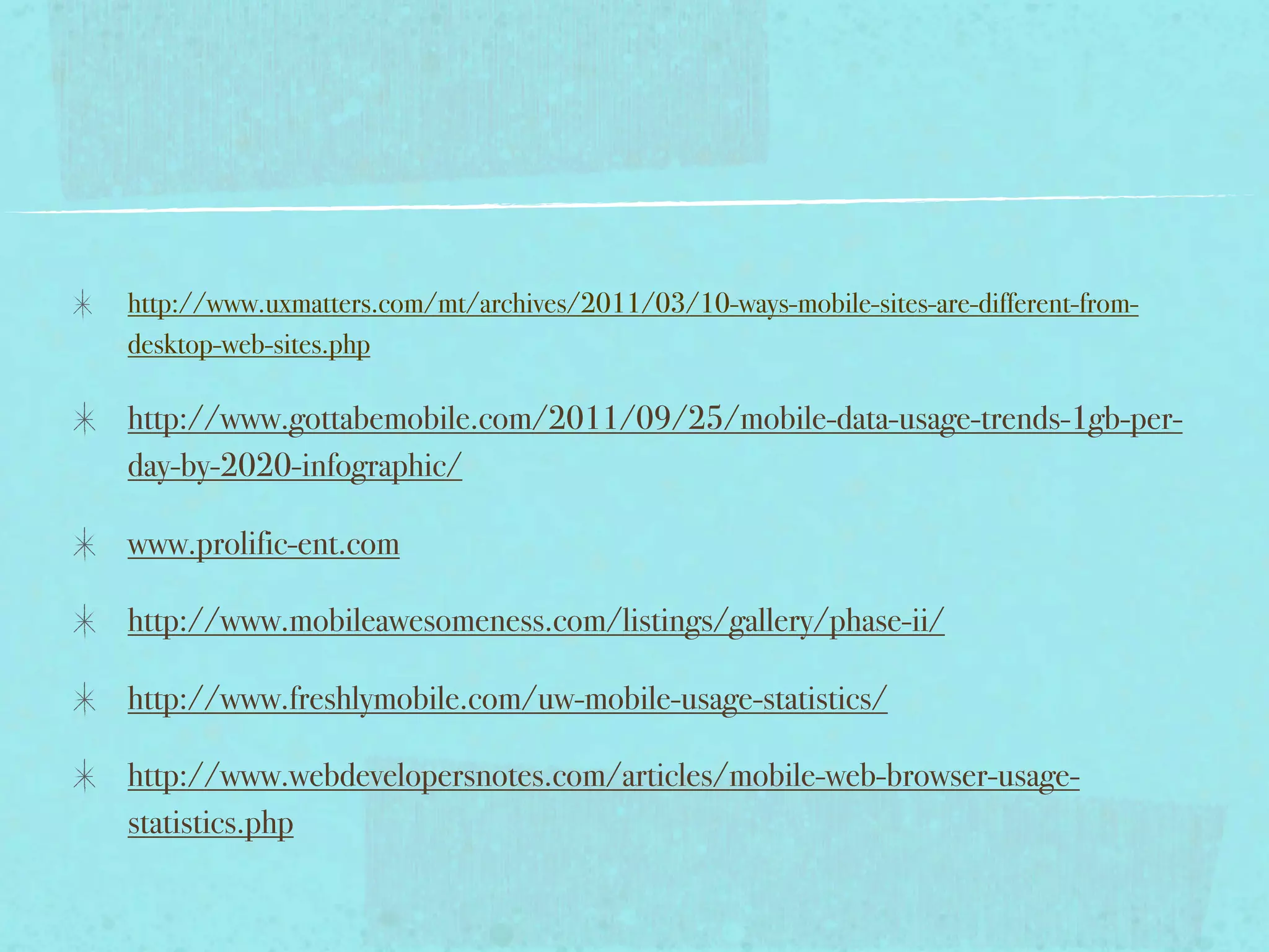 http://www.uxmatters.com/mt/archives/2011/03/10-ways-mobile-sites-are-different-from-
desktop-web-sites.php

http://www.gottabemobile.com/2011/09/25/mobile-data-usage-trends-1gb-per-
day-by-2020-infographic/

www.prolific-ent.com

http://www.mobileawesomeness.com/listings/gallery/phase-ii/

http://www.freshlymobile.com/uw-mobile-usage-statistics/

http://www.webdevelopersnotes.com/articles/mobile-web-browser-usage-
statistics.php
 