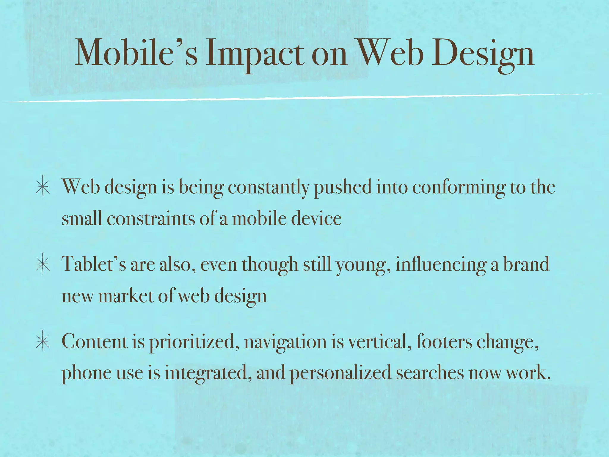 Mobile’s Impact on Web Design


Web design is being constantly pushed into conforming to the
small constraints of a mobile device

Tablet’s are also, even though still young, influencing a brand
new market of web design

Content is prioritized, navigation is vertical, footers change,
phone use is integrated, and personalized searches now work.
 