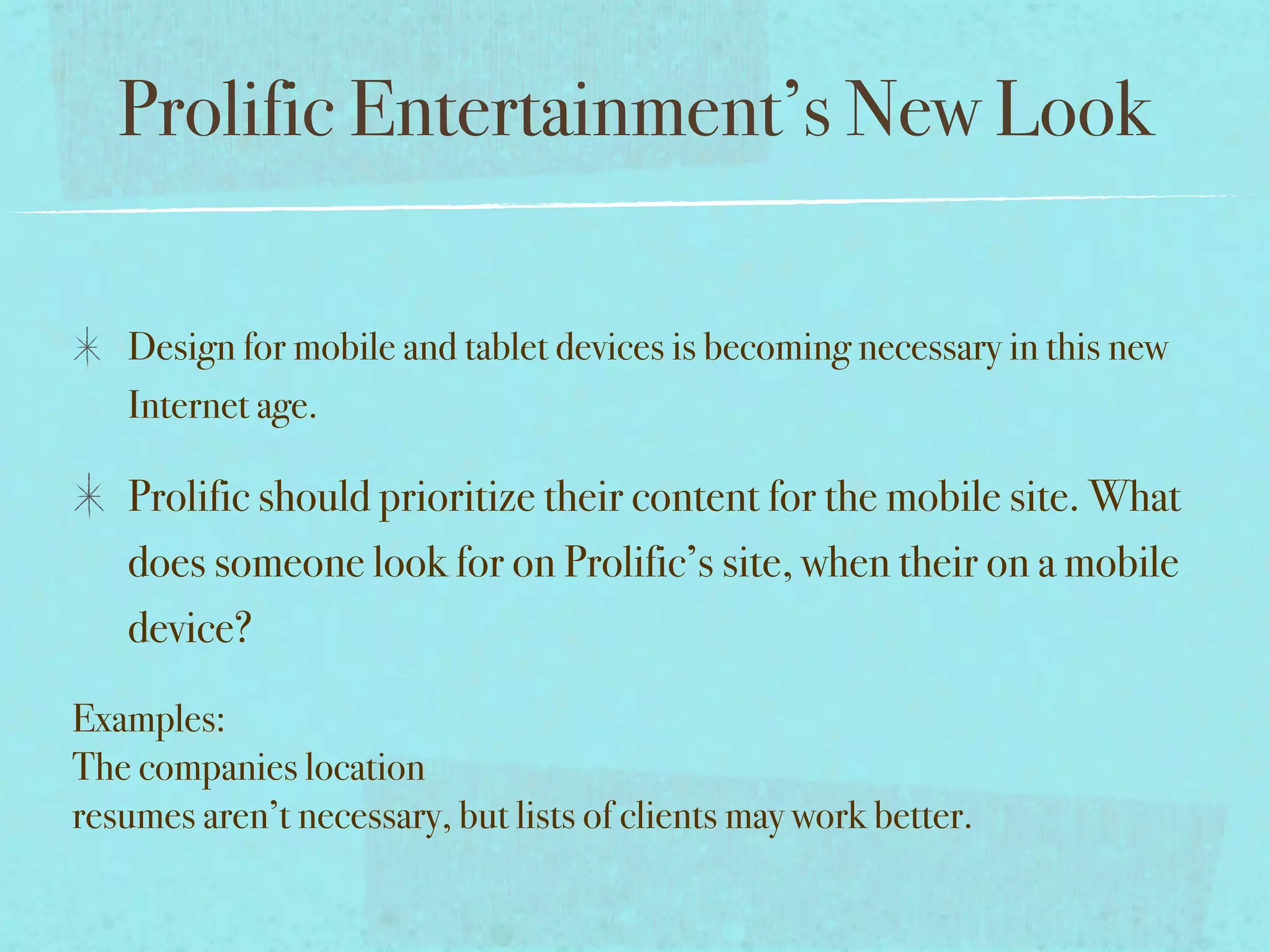 Prolific Entertainment’s New Look

   Design for mobile and tablet devices is becoming necessary in this new
   Internet age.

   Prolific should prioritize their content for the mobile site. What
   does someone look for on Prolific’s site, when their on a mobile
   device?

Examples:
The companies location
resumes aren’t necessary, but lists of clients may work better.
 