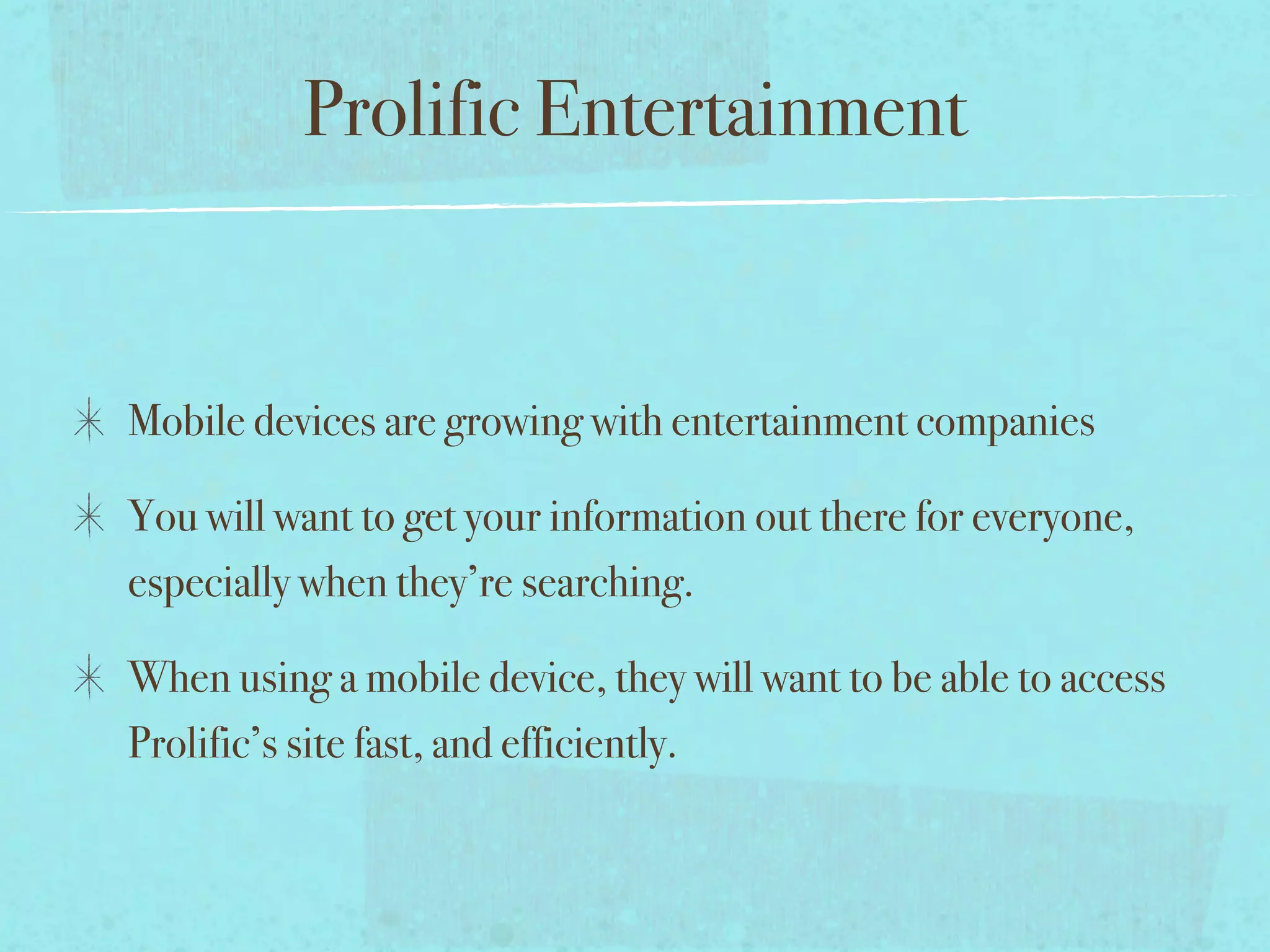 Prolific Entertainment


Mobile devices are growing with entertainment companies

You will want to get your information out there for everyone,
especially when they’re searching.

When using a mobile device, they will want to be able to access
Prolific’s site fast, and efficiently.
 